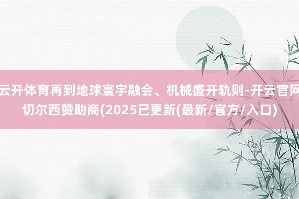 云开体育再到地球寰宇融会、机械盛开轨则-开云官网切尔西赞助商(2025已更新(最新/官方/入口)