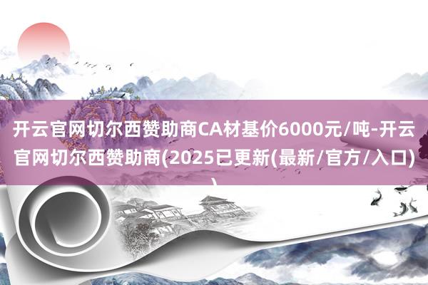 开云官网切尔西赞助商CA材基价6000元/吨-开云官网切尔西赞助商(2025已更新(最新/官方/入口)