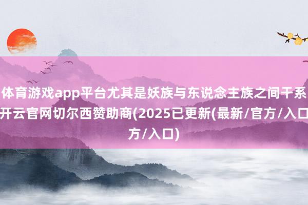 体育游戏app平台尤其是妖族与东说念主族之间干系-开云官网切尔西赞助商(2025已更新(最新/官方/入口)