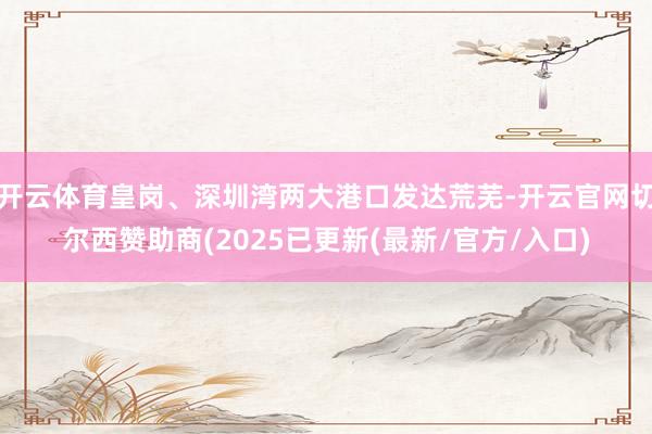 开云体育皇岗、深圳湾两大港口发达荒芜-开云官网切尔西赞助商(2025已更新(最新/官方/入口)