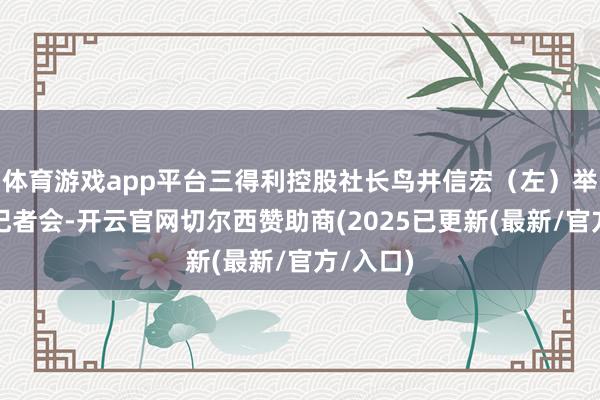 体育游戏app平台三得利控股社长鸟井信宏（左）举行迫切记者会-开云官网切尔西赞助商(2025已更新(最新/官方/入口)