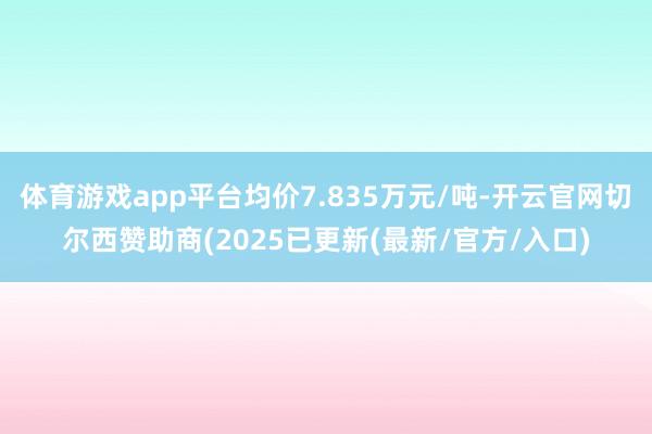 体育游戏app平台均价7.835万元/吨-开云官网切尔西赞助商(2025已更新(最新/官方/入口)
