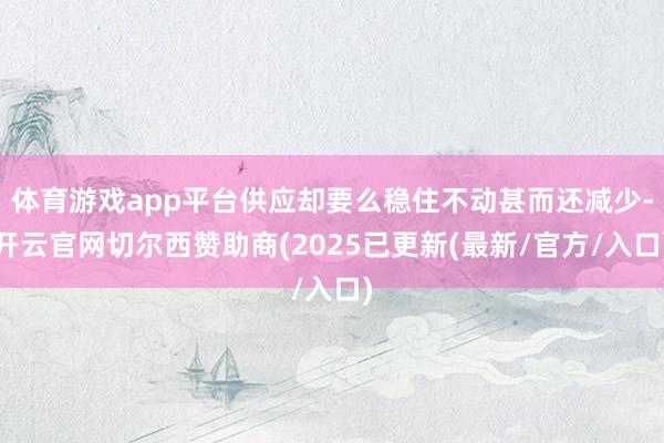 体育游戏app平台供应却要么稳住不动甚而还减少-开云官网切尔西赞助商(2025已更新(最新/官方/入口)