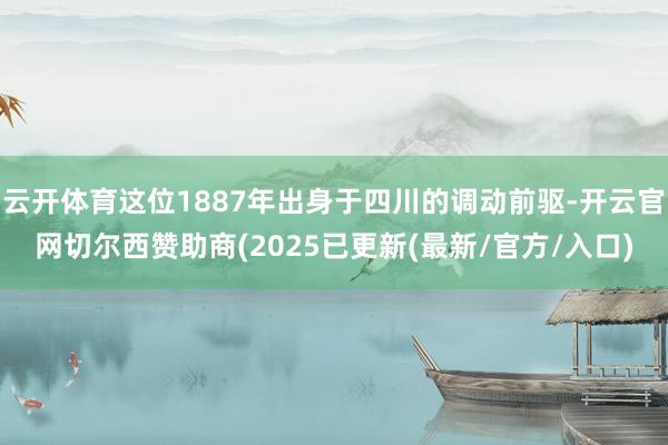 云开体育这位1887年出身于四川的调动前驱-开云官网切尔西赞助商(2025已更新(最新/官方/入口)