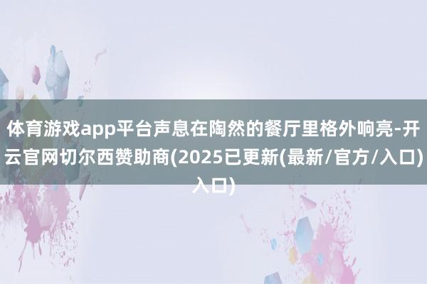 体育游戏app平台声息在陶然的餐厅里格外响亮-开云官网切尔西赞助商(2025已更新(最新/官方/入口)