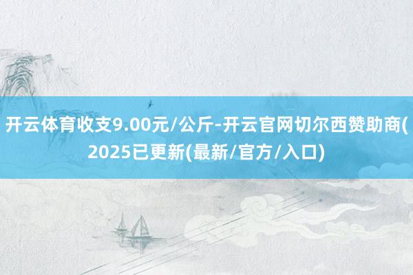 开云体育收支9.00元/公斤-开云官网切尔西赞助商(2025已更新(最新/官方/入口)
