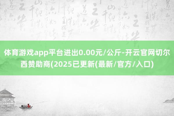 体育游戏app平台进出0.00元/公斤-开云官网切尔西赞助商(2025已更新(最新/官方/入口)