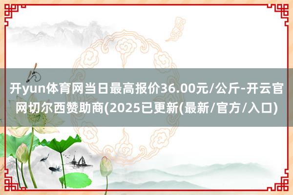 开yun体育网当日最高报价36.00元/公斤-开云官网切尔西赞助商(2025已更新(最新/官方/入口)