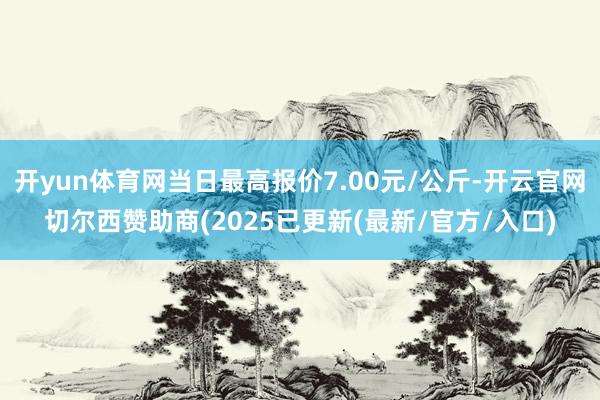 开yun体育网当日最高报价7.00元/公斤-开云官网切尔西赞助商(2025已更新(最新/官方/入口)