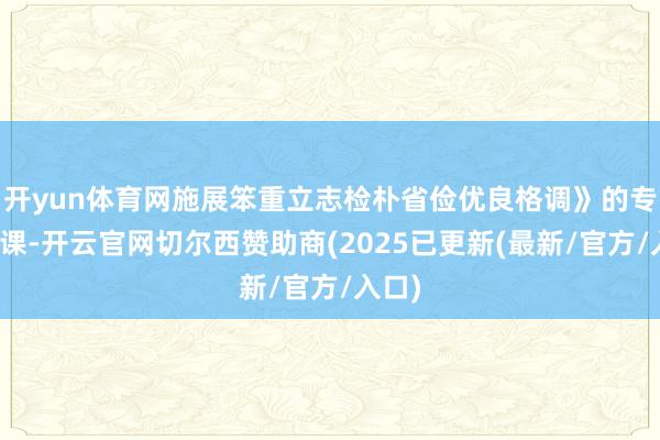 开yun体育网施展笨重立志检朴省俭优良格调》的专题党课-开云官网切尔西赞助商(2025已更新(最新/官方/入口)