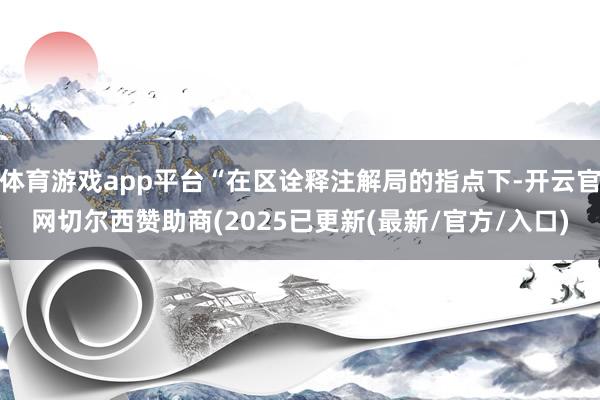 体育游戏app平台“在区诠释注解局的指点下-开云官网切尔西赞助商(2025已更新(最新/官方/入口)
