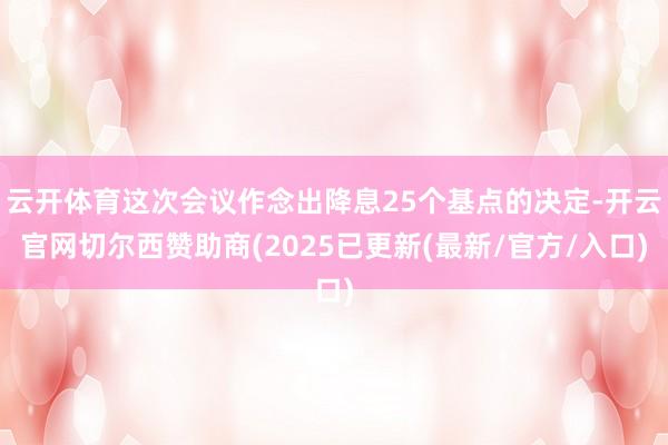 云开体育这次会议作念出降息25个基点的决定-开云官网切尔西赞助商(2025已更新(最新/官方/入口)
