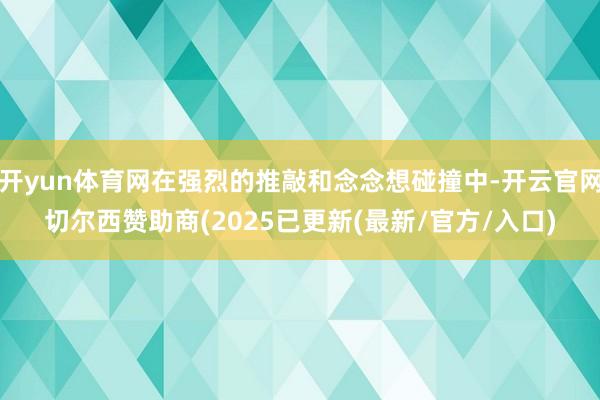 开yun体育网在强烈的推敲和念念想碰撞中-开云官网切尔西赞助商(2025已更新(最新/官方/入口)