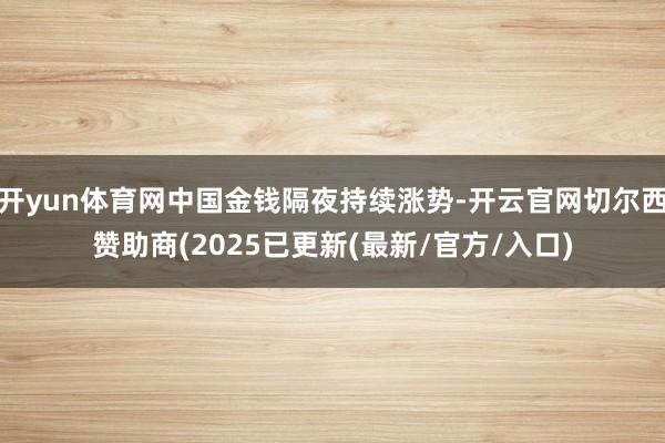 开yun体育网中国金钱隔夜持续涨势-开云官网切尔西赞助商(2025已更新(最新/官方/入口)