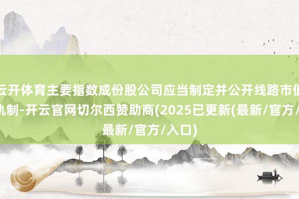 云开体育主要指数成份股公司应当制定并公开线路市值处理轨制-开云官网切尔西赞助商(2025已更新(最新/官方/入口)