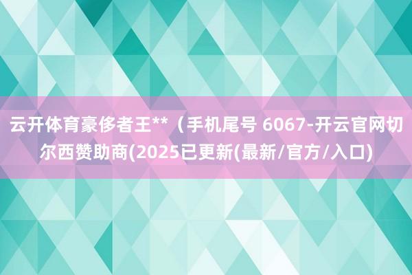 云开体育豪侈者王**（手机尾号 6067-开云官网切尔西赞助商(2025已更新(最新/官方/入口)