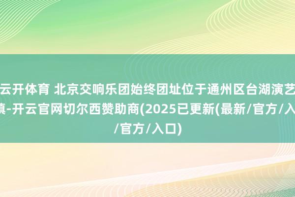 云开体育 北京交响乐团始终团址位于通州区台湖演艺小镇-开云官网切尔西赞助商(2025已更新(最新/官方/入口)