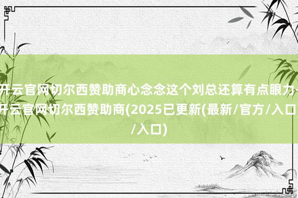 开云官网切尔西赞助商心念念这个刘总还算有点眼力-开云官网切尔西赞助商(2025已更新(最新/官方/入口)