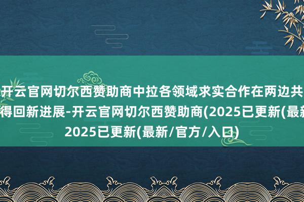 开云官网切尔西赞助商中拉各领域求实合作在两边共同奋发下陆续得回新进展-开云官网切尔西赞助商(2025已更新(最新/官方/入口)