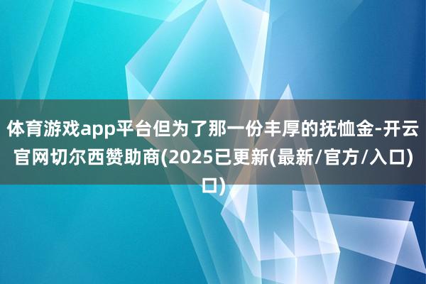 体育游戏app平台但为了那一份丰厚的抚恤金-开云官网切尔西赞助商(2025已更新(最新/官方/入口)