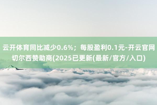云开体育同比减少0.6%；每股盈利0.1元-开云官网切尔西赞助商(2025已更新(最新/官方/入口)