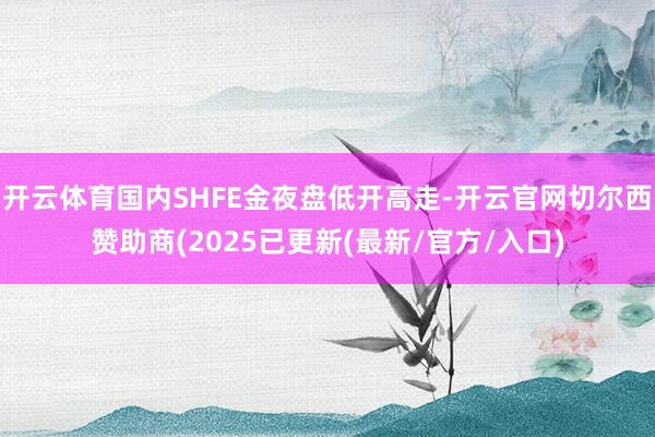 开云体育国内SHFE金夜盘低开高走-开云官网切尔西赞助商(2025已更新(最新/官方/入口)