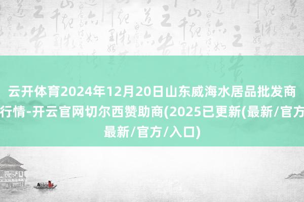 云开体育2024年12月20日山东威海水居品批发商场价钱行情-开云官网切尔西赞助商(2025已更新(最新/官方/入口)