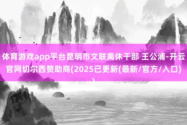 体育游戏app平台昆明市文联离休干部 王公浦-开云官网切尔西赞助商(2025已更新(最新/官方/入口)