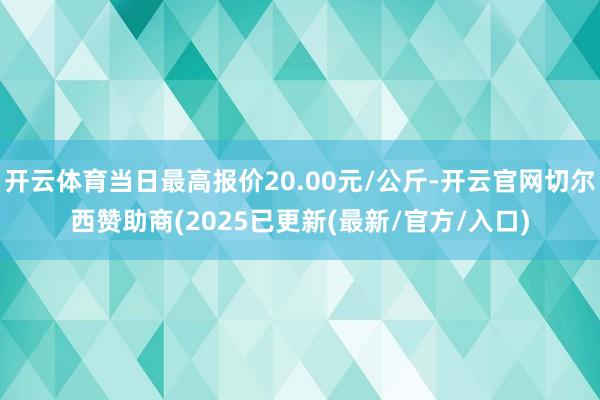开云体育当日最高报价20.00元/公斤-开云官网切尔西赞助商(2025已更新(最新/官方/入口)