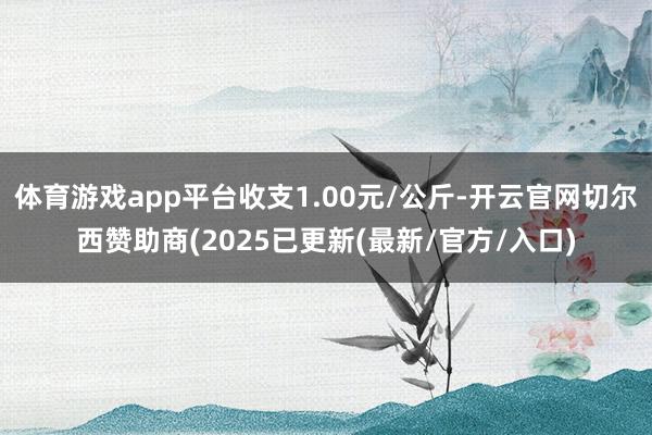 体育游戏app平台收支1.00元/公斤-开云官网切尔西赞助商(2025已更新(最新/官方/入口)