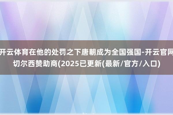 开云体育在他的处罚之下唐朝成为全国强国-开云官网切尔西赞助商(2025已更新(最新/官方/入口)