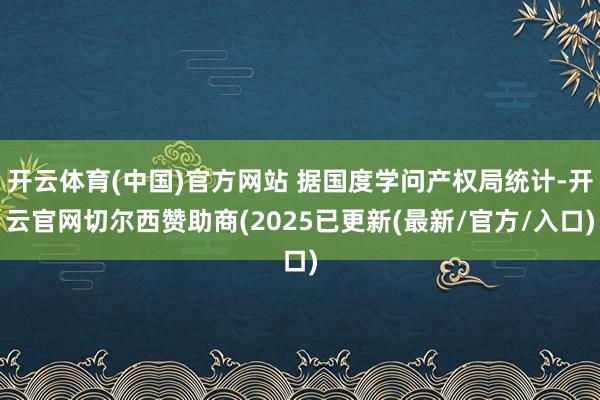 开云体育(中国)官方网站 据国度学问产权局统计-开云官网切尔西赞助商(2025已更新(最新/官方/入口)