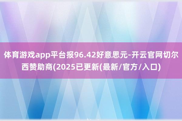 体育游戏app平台报96.42好意思元-开云官网切尔西赞助商(2025已更新(最新/官方/入口)