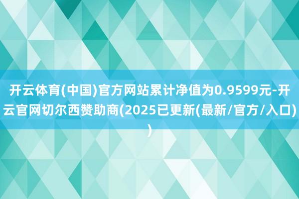 开云体育(中国)官方网站累计净值为0.9599元-开云官网切尔西赞助商(2025已更新(最新/官方/入口)