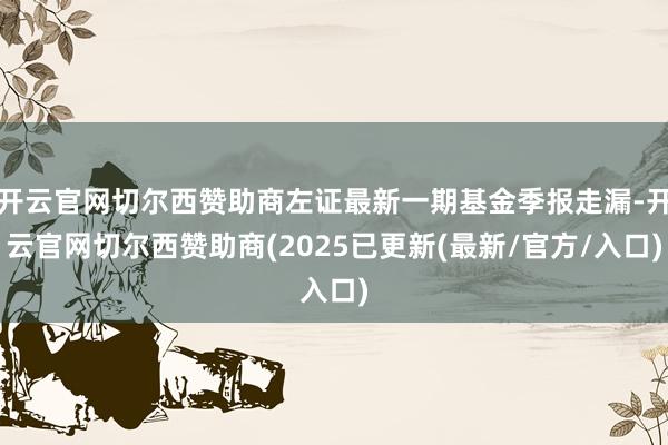 开云官网切尔西赞助商左证最新一期基金季报走漏-开云官网切尔西赞助商(2025已更新(最新/官方/入口)