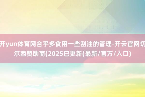 开yun体育网合乎多食用一些刮油的管理-开云官网切尔西赞助商(2025已更新(最新/官方/入口)