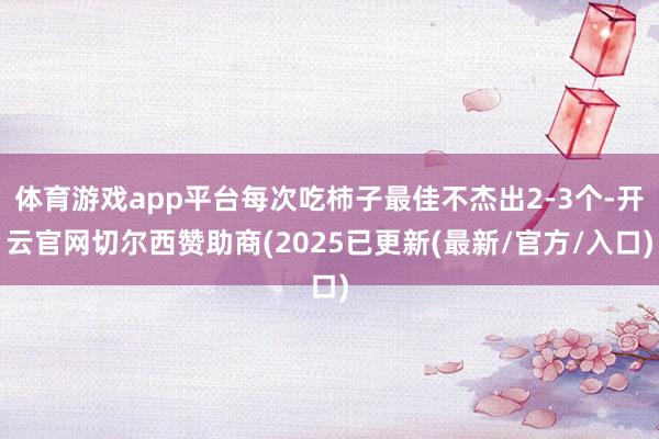 体育游戏app平台每次吃杮子最佳不杰出2-3个-开云官网切尔西赞助商(2025已更新(最新/官方/入口)