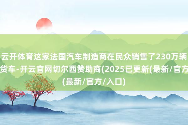 云开体育这家法国汽车制造商在民众销售了230万辆轿车和货车-开云官网切尔西赞助商(2025已更新(最新/官方/入口)