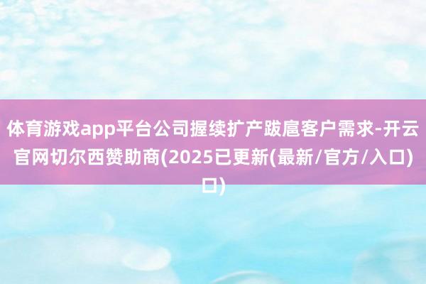 体育游戏app平台公司握续扩产跋扈客户需求-开云官网切尔西赞助商(2025已更新(最新/官方/入口)