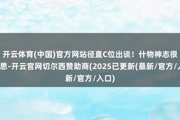 开云体育(中国)官方网站径直C位出谈！什物神志很好意思-开云官网切尔西赞助商(2025已更新(最新/官方/入口)