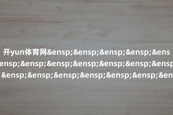 开yun体育网&ensp;&ensp;&ensp;&ensp;&ensp;&ensp;&ensp;&ensp;&ensp;&ensp;&ensp;&ensp;&ensp;&ensp;&ensp;&ensp;&ensp;&ensp;&ensp;&ensp;&ensp;&ensp;&ensp;&ensp;&ensp;&ensp;&ensp;&ensp;&ensp;&ensp;&ensp;&ensp;正大富邦基金处分有限公司            -开云官网切尔西赞助商(2025已更新(最新/官方/入口)