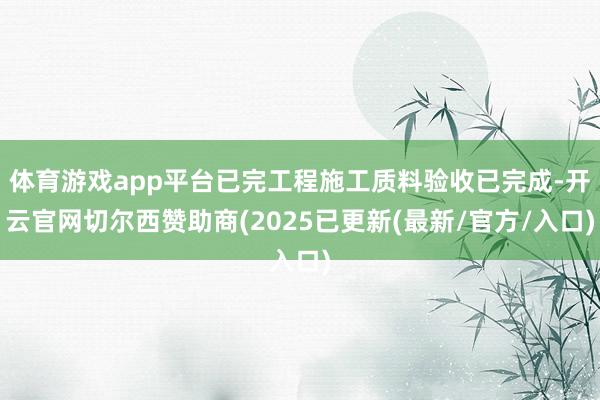 体育游戏app平台已完工程施工质料验收已完成-开云官网切尔西赞助商(2025已更新(最新/官方/入口)