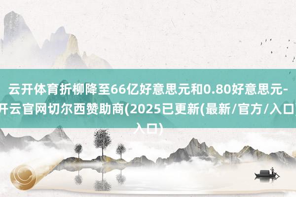云开体育折柳降至66亿好意思元和0.80好意思元-开云官网切尔西赞助商(2025已更新(最新/官方/入口)