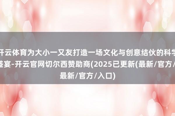 开云体育为大小一又友打造一场文化与创意结伙的科学艺术盛宴-开云官网切尔西赞助商(2025已更新(最新/官方/入口)