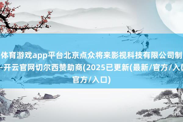体育游戏app平台北京点众将来影视科技有限公司制作-开云官网切尔西赞助商(2025已更新(最新/官方/入口)