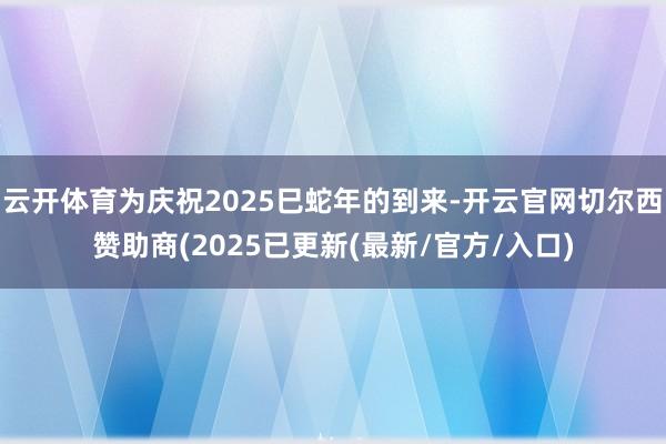 云开体育为庆祝2025巳蛇年的到来-开云官网切尔西赞助商(2025已更新(最新/官方/入口)