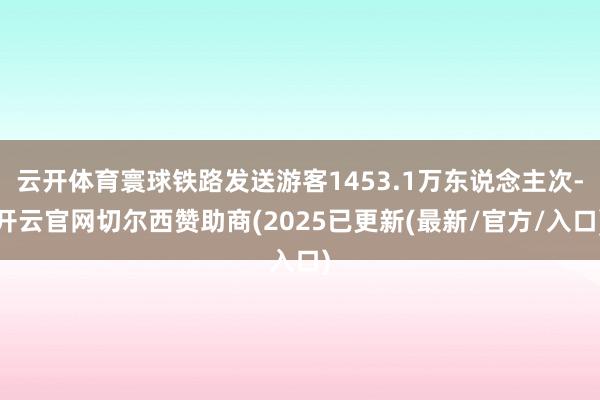 云开体育寰球铁路发送游客1453.1万东说念主次-开云官网切尔西赞助商(2025已更新(最新/官方/入口)