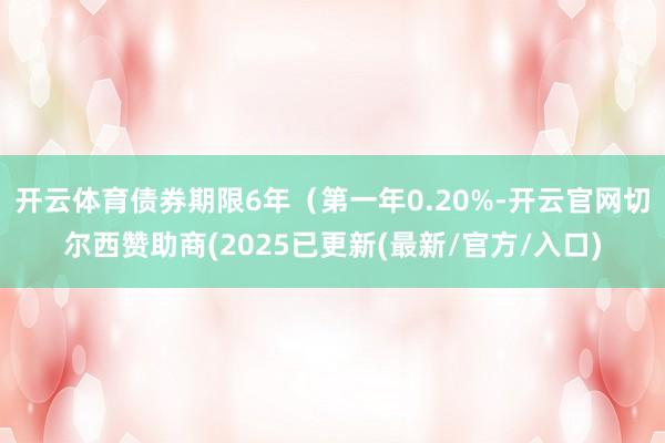 开云体育债券期限6年（第一年0.20%-开云官网切尔西赞助商(2025已更新(最新/官方/入口)