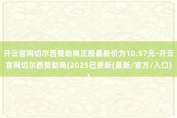 开云官网切尔西赞助商正股最新价为10.57元-开云官网切尔西赞助商(2025已更新(最新/官方/入口)