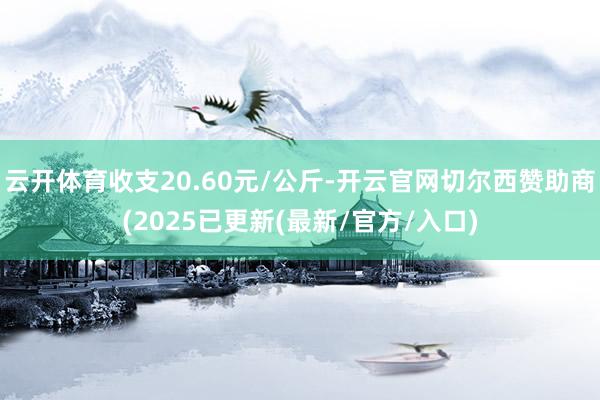 云开体育收支20.60元/公斤-开云官网切尔西赞助商(2025已更新(最新/官方/入口)